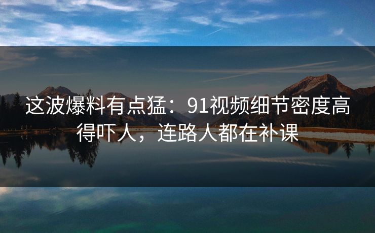 这波爆料有点猛：91视频细节密度高得吓人，连路人都在补课
