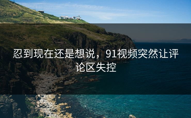 忍到现在还是想说，91视频突然让评论区失控