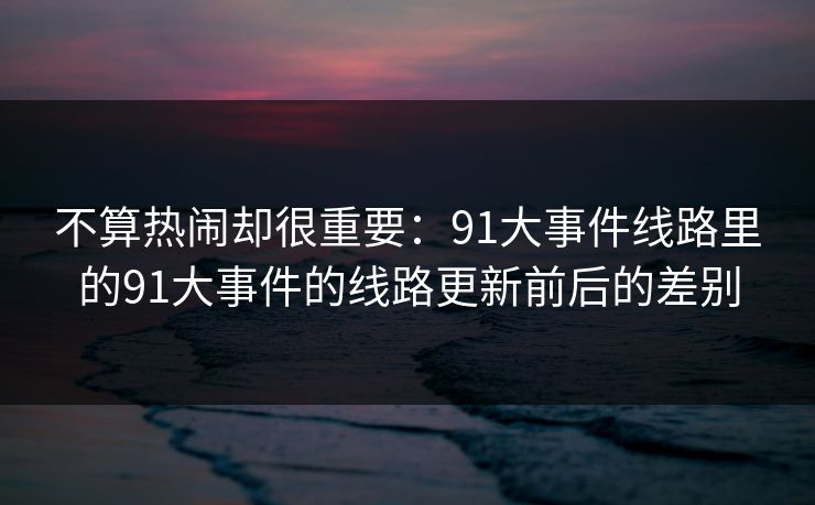 不算热闹却很重要：91大事件线路里的91大事件的线路更新前后的差别