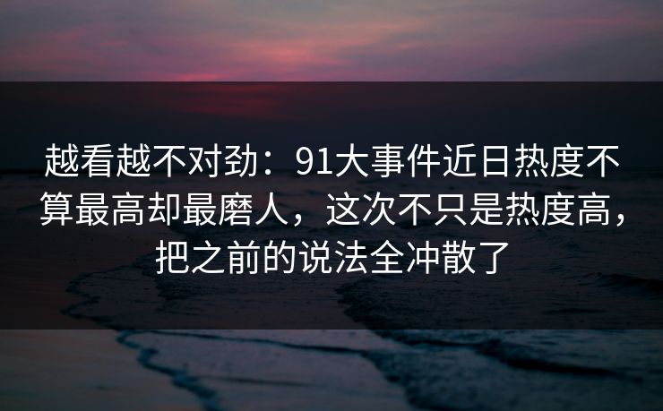 越看越不对劲：91大事件近日热度不算最高却最磨人，这次不只是热度高，把之前的说法全冲散了