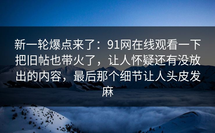 新一轮爆点来了：91网在线观看一下把旧帖也带火了，让人怀疑还有没放出的内容，最后那个细节让人头皮发麻