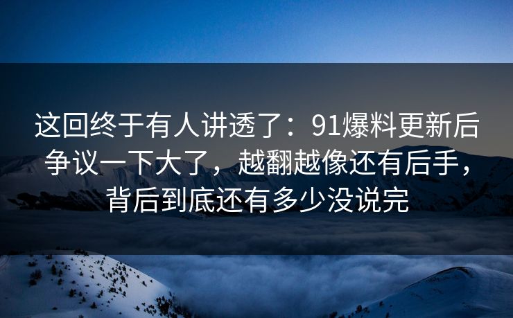 这回终于有人讲透了：91爆料更新后争议一下大了，越翻越像还有后手，背后到底还有多少没说完