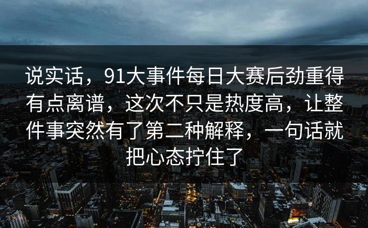 说实话，91大事件每日大赛后劲重得有点离谱，这次不只是热度高，让整件事突然有了第二种解释，一句话就把心态拧住了