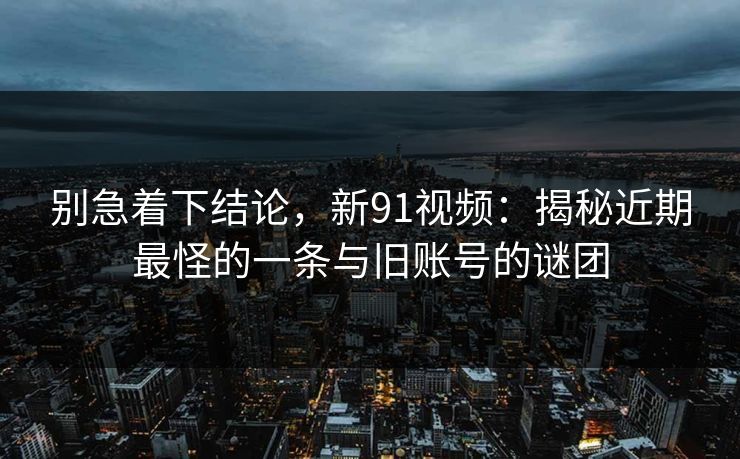 别急着下结论，新91视频：揭秘近期最怪的一条与旧账号的谜团