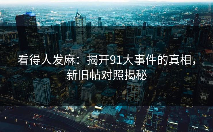 看得人发麻：揭开91大事件的真相，新旧帖对照揭秘