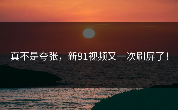 真不是夸张，新91视频又一次刷屏了！