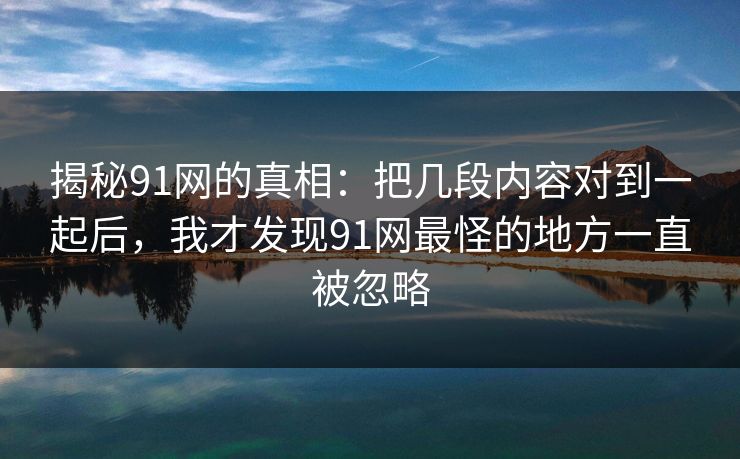 揭秘91网的真相：把几段内容对到一起后，我才发现91网最怪的地方一直被忽略