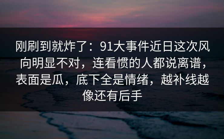 刚刷到就炸了：91大事件近日这次风向明显不对，连看惯的人都说离谱，表面是瓜，底下全是情绪，越补线越像还有后手