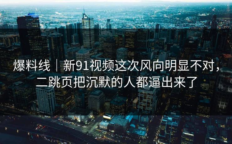 爆料线｜新91视频这次风向明显不对，二跳页把沉默的人都逼出来了