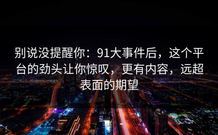 别说没提醒你：91大事件后，这个平台的劲头让你惊叹，更有内容，远超表面的期望