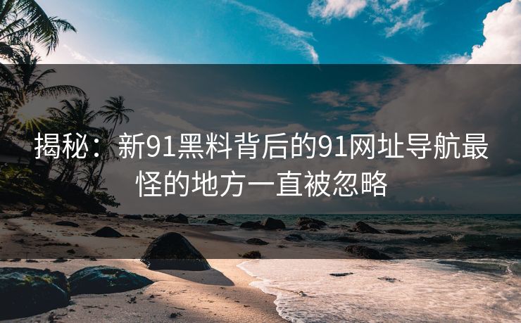 揭秘：新91黑料背后的91网址导航最怪的地方一直被忽略