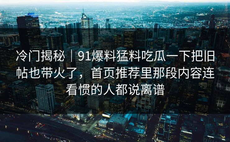 冷门揭秘｜91爆料猛料吃瓜一下把旧帖也带火了，首页推荐里那段内容连看惯的人都说离谱