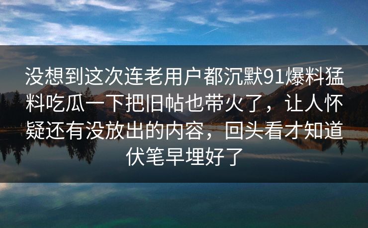 没想到这次连老用户都沉默91爆料猛料吃瓜一下把旧帖也带火了，让人怀疑还有没放出的内容，回头看才知道伏笔早埋好了