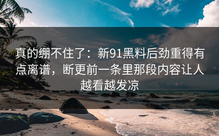 真的绷不住了：新91黑料后劲重得有点离谱，断更前一条里那段内容让人越看越发凉