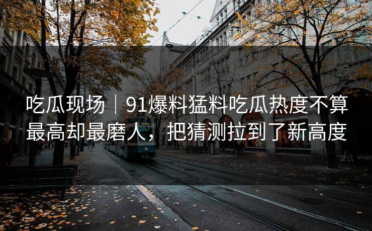 吃瓜现场｜91爆料猛料吃瓜热度不算最高却最磨人，把猜测拉到了新高度