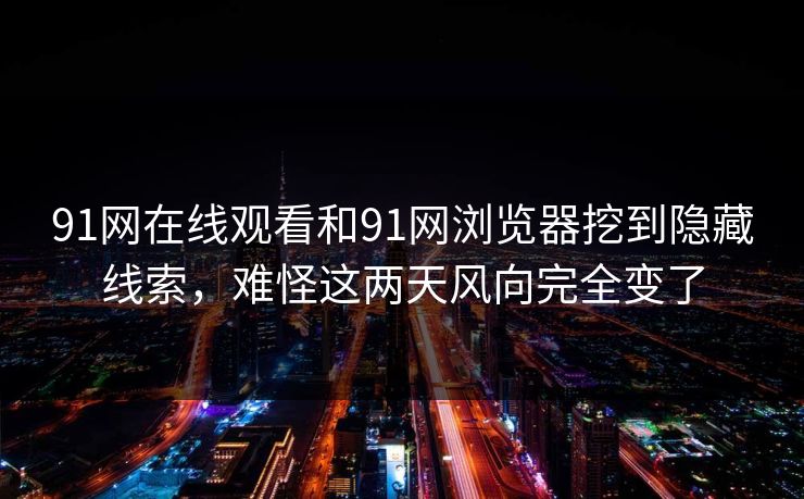 91网在线观看和91网浏览器挖到隐藏线索，难怪这两天风向完全变了