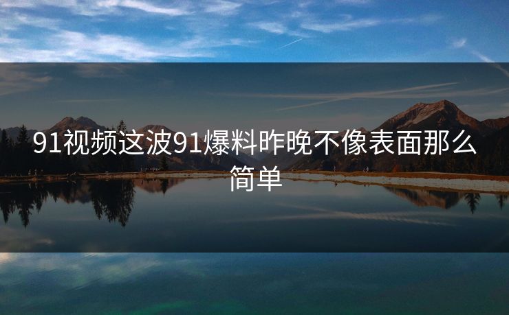 91视频这波91爆料昨晚不像表面那么简单