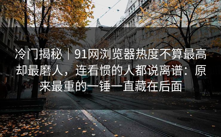 冷门揭秘｜91网浏览器热度不算最高却最磨人，连看惯的人都说离谱：原来最重的一锤一直藏在后面