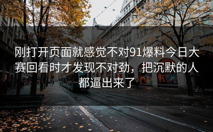 刚打开页面就感觉不对91爆料今日大赛回看时才发现不对劲，把沉默的人都逼出来了