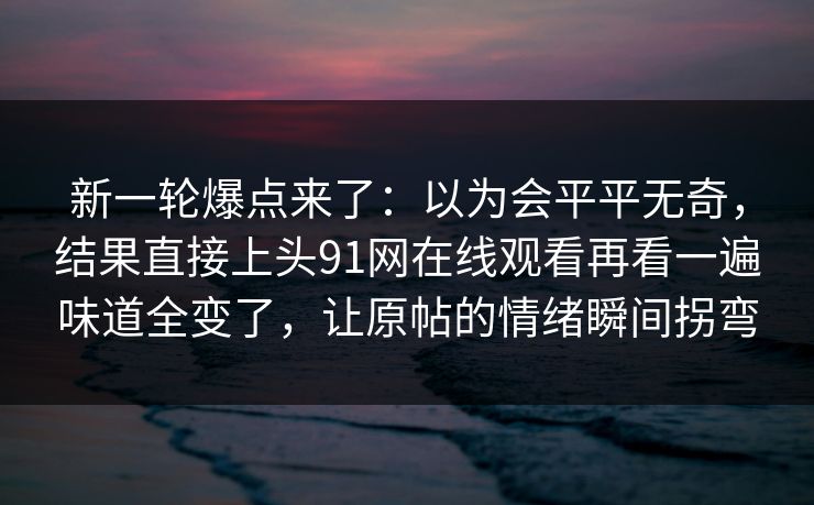 新一轮爆点来了：以为会平平无奇，结果直接上头91网在线观看再看一遍味道全变了，让原帖的情绪瞬间拐弯