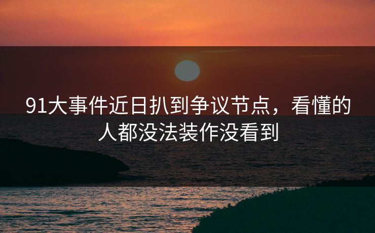 91大事件近日扒到争议节点，看懂的人都没法装作没看到