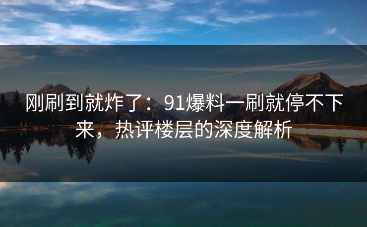 刚刷到就炸了：91爆料一刷就停不下来，热评楼层的深度解析