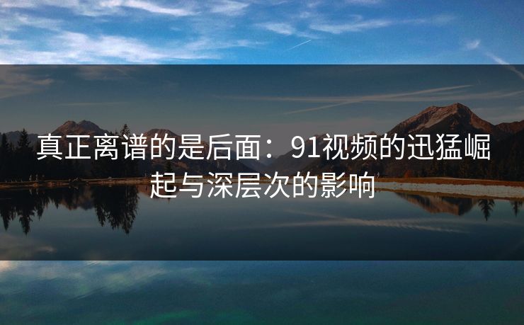 真正离谱的是后面：91视频的迅猛崛起与深层次的影响