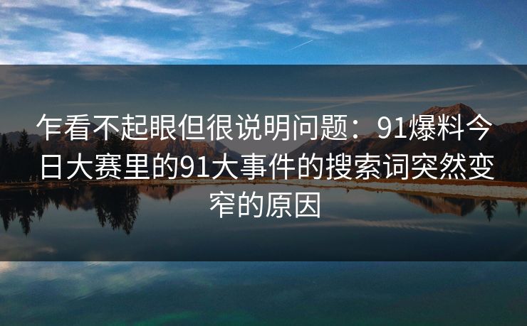 乍看不起眼但很说明问题：91爆料今日大赛里的91大事件的搜索词突然变窄的原因