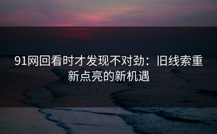 91网回看时才发现不对劲：旧线索重新点亮的新机遇