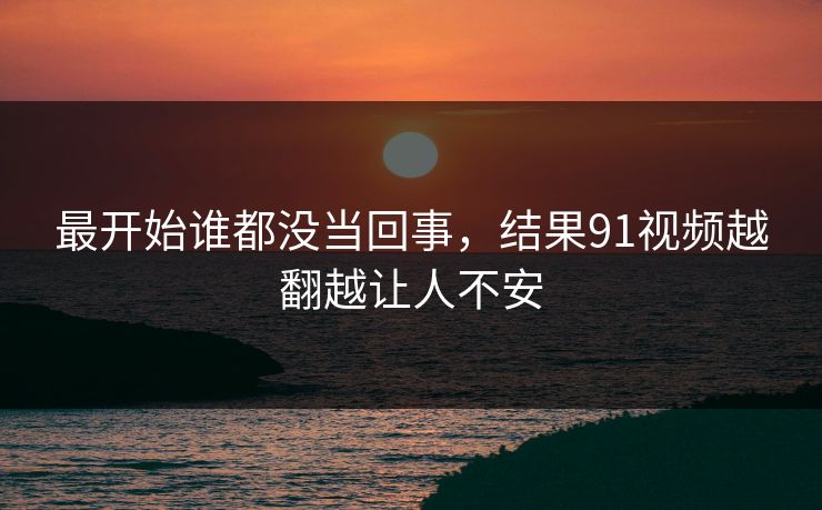 最开始谁都没当回事，结果91视频越翻越让人不安