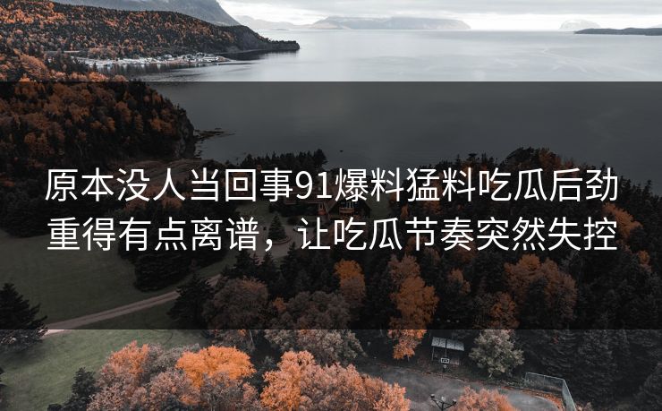 原本没人当回事91爆料猛料吃瓜后劲重得有点离谱，让吃瓜节奏突然失控