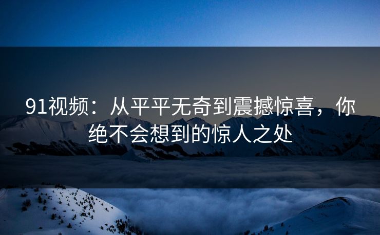 91视频：从平平无奇到震撼惊喜，你绝不会想到的惊人之处