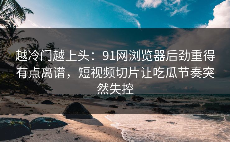 越冷门越上头：91网浏览器后劲重得有点离谱，短视频切片让吃瓜节奏突然失控
