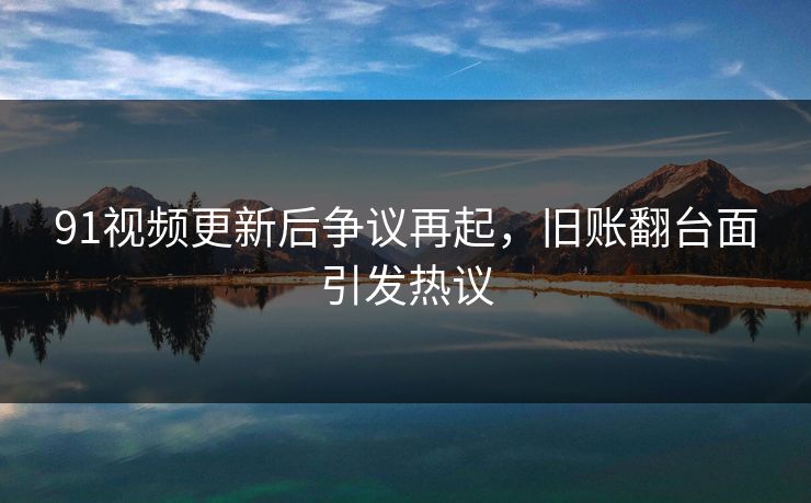 91视频更新后争议再起，旧账翻台面引发热议