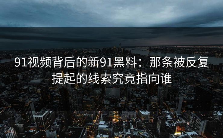 91视频背后的新91黑料：那条被反复提起的线索究竟指向谁