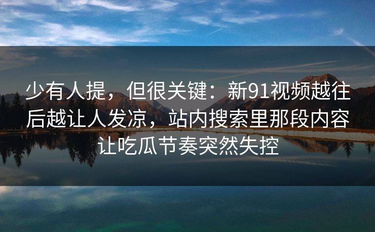 少有人提，但很关键：新91视频越往后越让人发凉，站内搜索里那段内容让吃瓜节奏突然失控