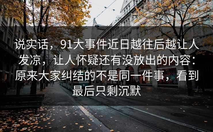 说实话，91大事件近日越往后越让人发凉，让人怀疑还有没放出的内容：原来大家纠结的不是同一件事，看到最后只剩沉默