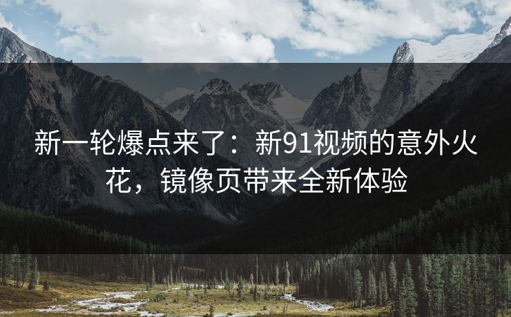新一轮爆点来了：新91视频的意外火花，镜像页带来全新体验