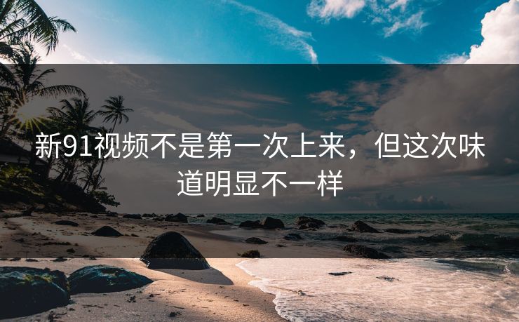 新91视频不是第一次上来，但这次味道明显不一样