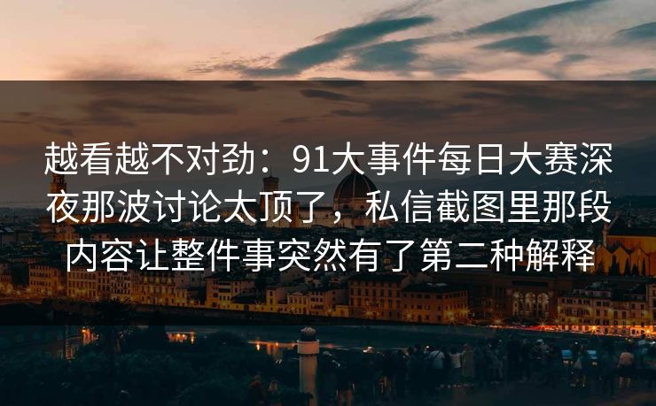 越看越不对劲：91大事件每日大赛深夜那波讨论太顶了，私信截图里那段内容让整件事突然有了第二种解释