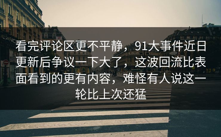 看完评论区更不平静，91大事件近日更新后争议一下大了，这波回流比表面看到的更有内容，难怪有人说这一轮比上次还猛