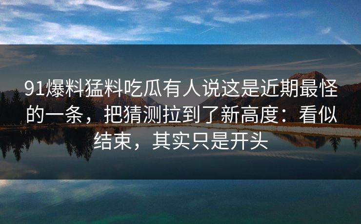 91爆料猛料吃瓜有人说这是近期最怪的一条，把猜测拉到了新高度：看似结束，其实只是开头