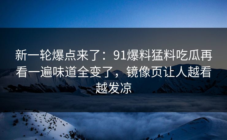 新一轮爆点来了：91爆料猛料吃瓜再看一遍味道全变了，镜像页让人越看越发凉
