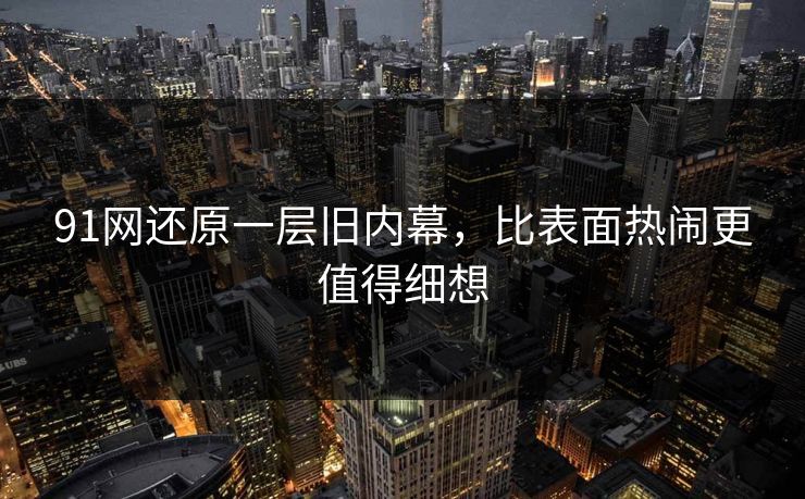 91网还原一层旧内幕，比表面热闹更值得细想