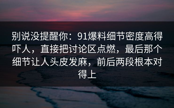 别说没提醒你：91爆料细节密度高得吓人，直接把讨论区点燃，最后那个细节让人头皮发麻，前后两段根本对得上