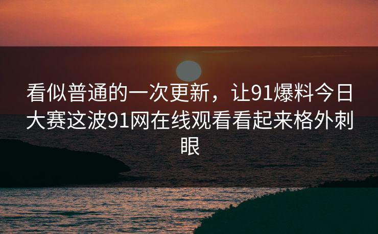 看似普通的一次更新，让91爆料今日大赛这波91网在线观看看起来格外刺眼