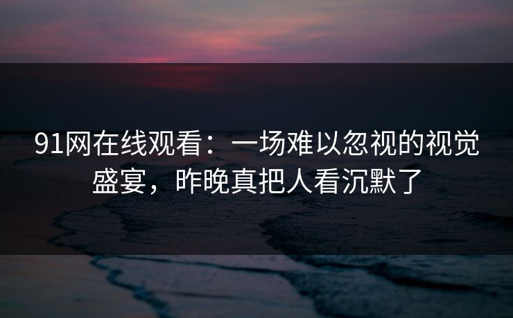 91网在线观看：一场难以忽视的视觉盛宴，昨晚真把人看沉默了