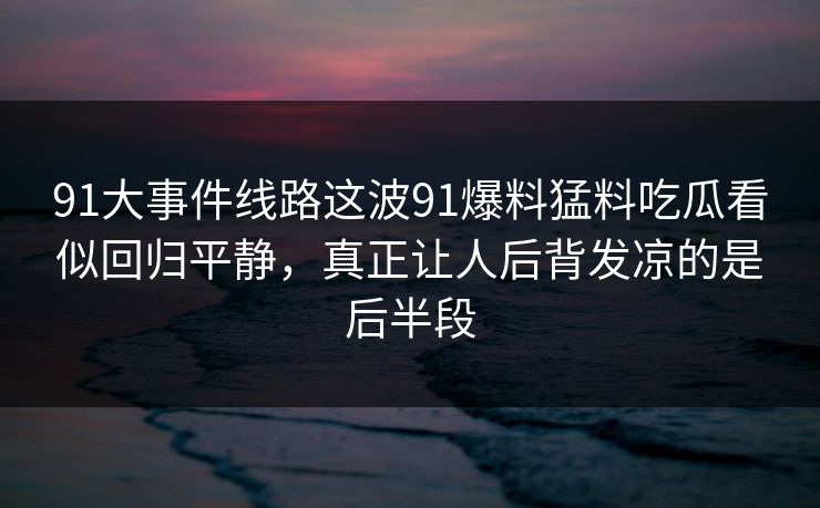 91大事件线路这波91爆料猛料吃瓜看似回归平静，真正让人后背发凉的是后半段