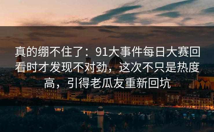 真的绷不住了：91大事件每日大赛回看时才发现不对劲，这次不只是热度高，引得老瓜友重新回坑