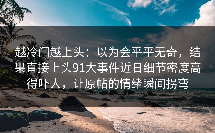 越冷门越上头：以为会平平无奇，结果直接上头91大事件近日细节密度高得吓人，让原帖的情绪瞬间拐弯